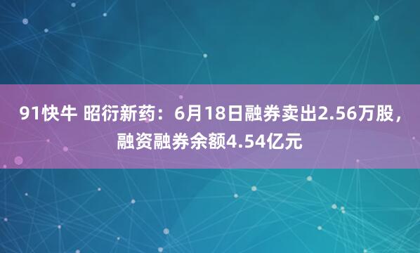 91快牛 昭衍新药：6月18日融券卖出2.56万股，融资融券余额4.54亿元
