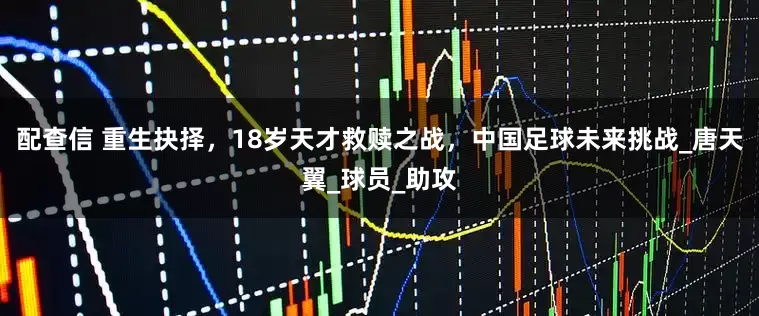 配查信 重生抉择，18岁天才救赎之战，中国足球未来挑战_唐天翼_球员_助攻