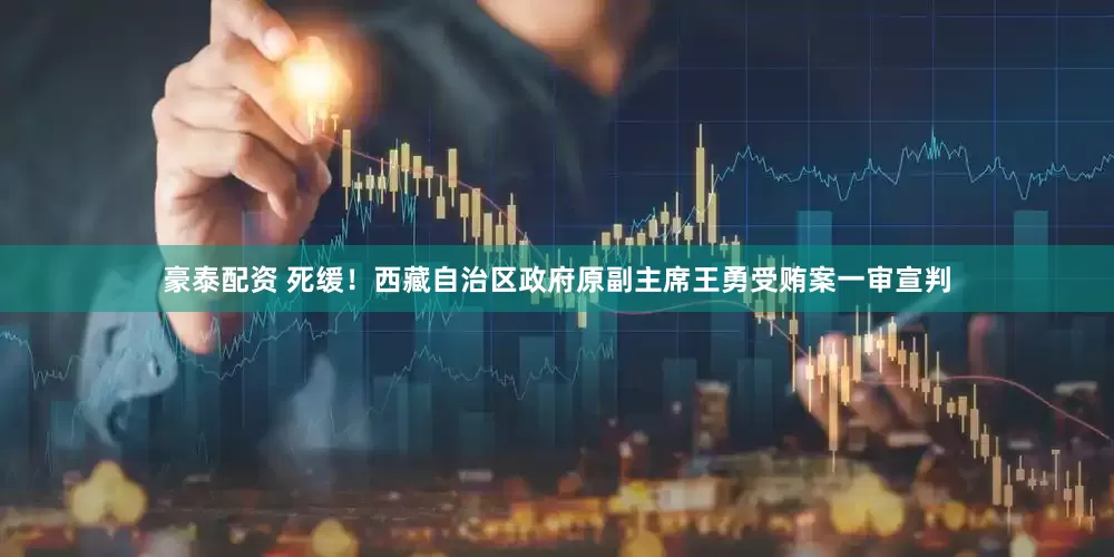 豪泰配资 死缓！西藏自治区政府原副主席王勇受贿案一审宣判