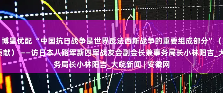 博星优配 “中国抗日战争是世界反法西斯战争的重要组成部分”（伟大胜利·历史贡献） ——访日本八路军新四军战友会副会长兼事务局长小林阳吉_大皖新闻 | 安徽网