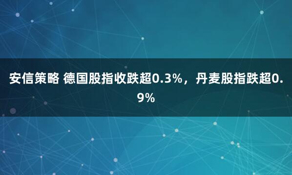 安信策略 德国股指收跌超0.3%，丹麦股指跌超0.9%