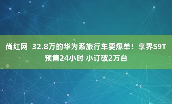 尚红网  32.8万的华为系旅行车要爆单！享界S9T预售24小时 小订破2万台