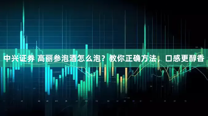 中兴证券 高丽参泡酒怎么泡？教你正确方法，口感更醇香