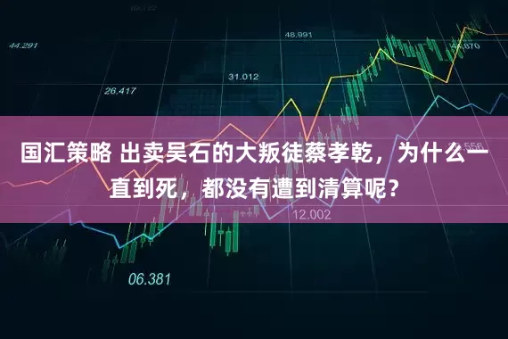 国汇策略 出卖吴石的大叛徒蔡孝乾，为什么一直到死，都没有遭到清算呢？